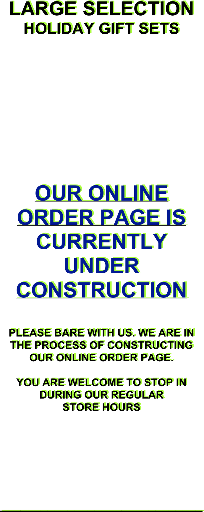 LARGE SELECTION

HOLIDAY GIFT SETS






OUR ONLINE ORDER PAGE IS CURRENTLY UNDER CONSTRUCTION 
 
PLEASE BARE WITH US. WE ARE IN THE PROCESS OF CONSTRUCTING OUR ONLINE ORDER PAGE.

YOU ARE WELCOME TO STOP IN DURING OUR REGULAR 
STORE HOURS

 






______________________________ 