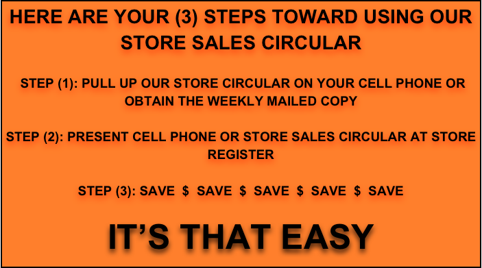 HERE ARE YOUR (3) STEPS TOWARD USING OUR
STORE SALES CIRCULAR

 STEP (1): PULL UP OUR STORE CIRCULAR ON YOUR CELL PHONE OR OBTAIN THE WEEKLY MAILED COPY

STEP (2): PRESENT CELL PHONE OR STORE SALES CIRCULAR AT STORE REGISTER

STEP (3): SAVE  $  SAVE  $  SAVE  $  SAVE  $  SAVE  

IT’S THAT EASY